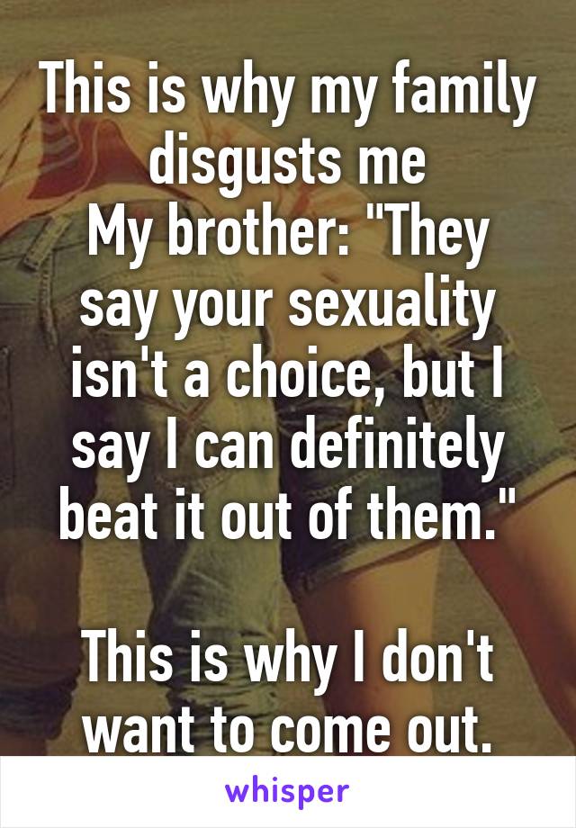 This is why my family disgusts me
My brother: "They say your sexuality isn't a choice, but I say I can definitely beat it out of them."

This is why I don't want to come out.