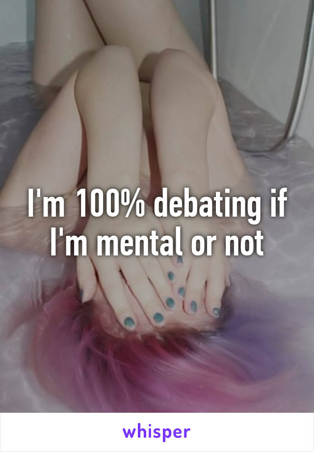 I'm 100% debating if I'm mental or not