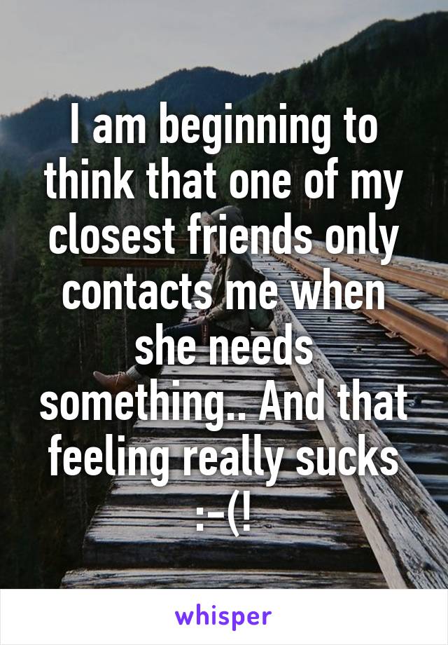 I am beginning to think that one of my closest friends only contacts me when she needs something.. And that feeling really sucks :-(!