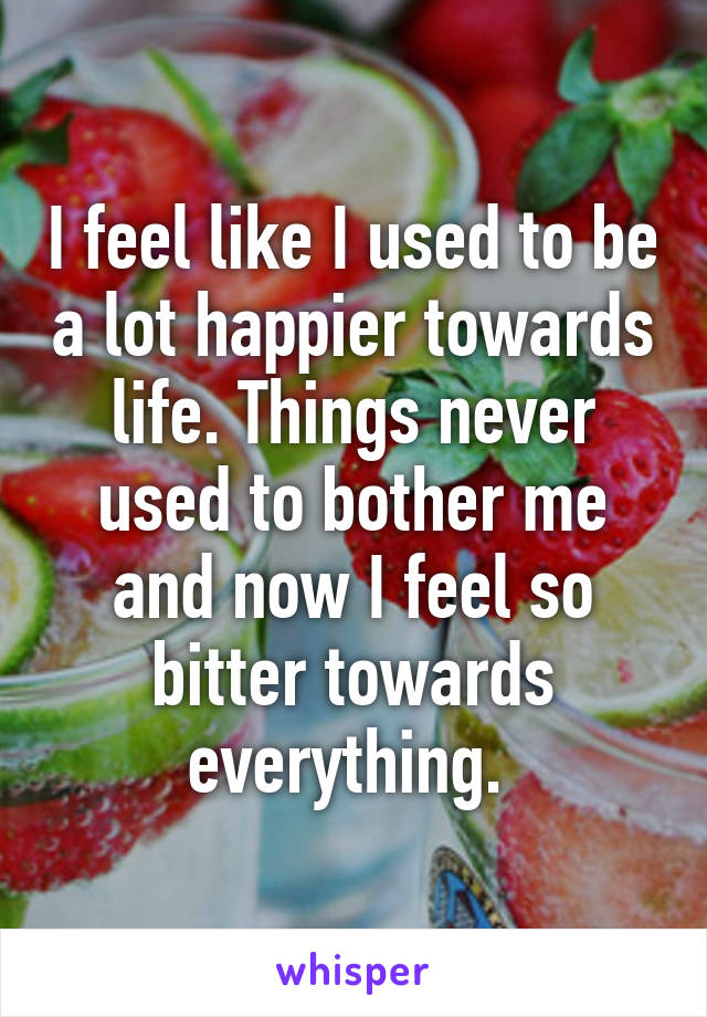 I feel like I used to be a lot happier towards life. Things never used to bother me and now I feel so bitter towards everything. 