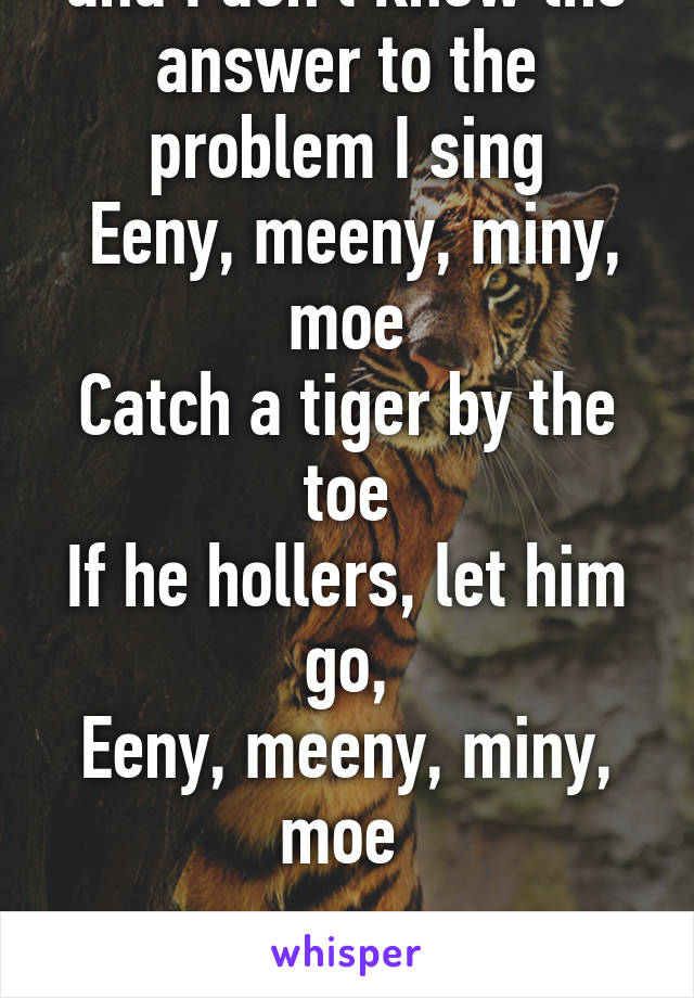 When I take a test and I don't know the answer to the problem I sing
 Eeny, meeny, miny, moe
Catch a tiger by the toe
If he hollers, let him go,
Eeny, meeny, miny, moe 

Then I choose my answer 