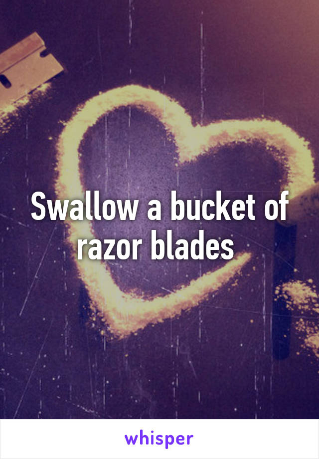 Swallow a bucket of razor blades 