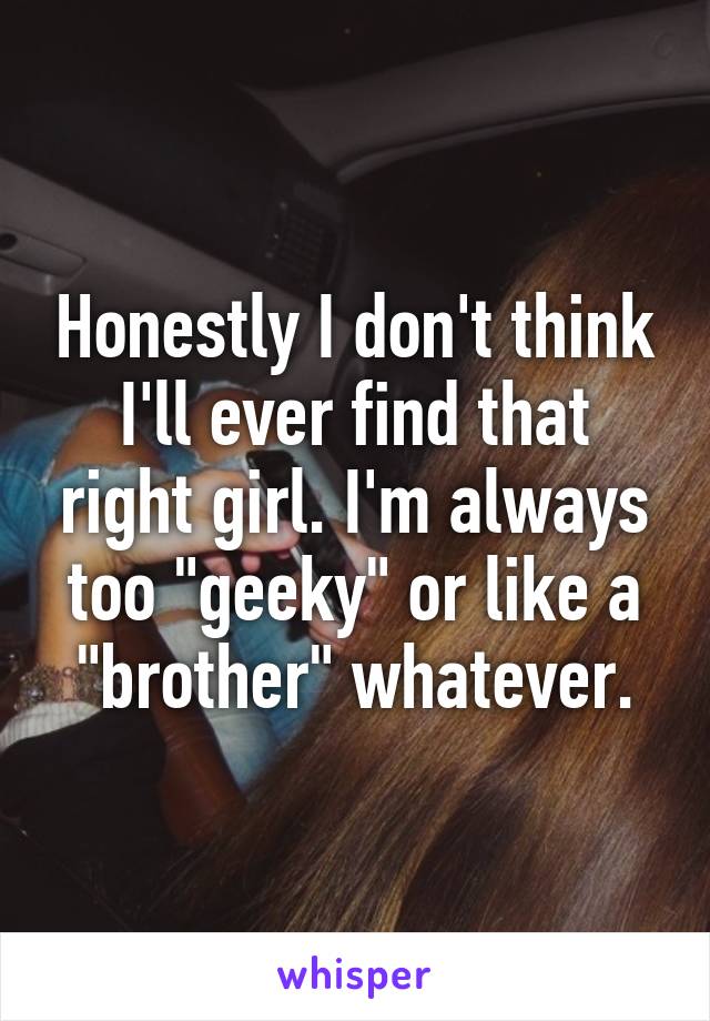 Honestly I don't think I'll ever find that right girl. I'm always too "geeky" or like a "brother" whatever.