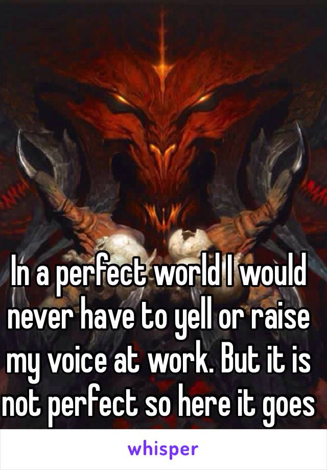 In a perfect world I would never have to yell or raise my voice at work. But it is not perfect so here it goes 