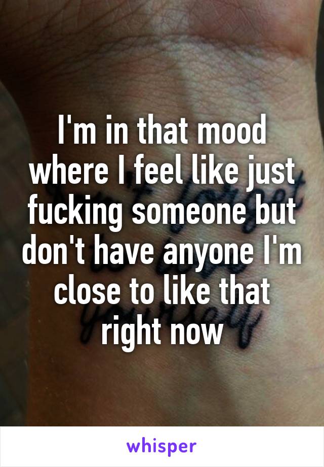 I'm in that mood where I feel like just fucking someone but don't have anyone I'm close to like that right now