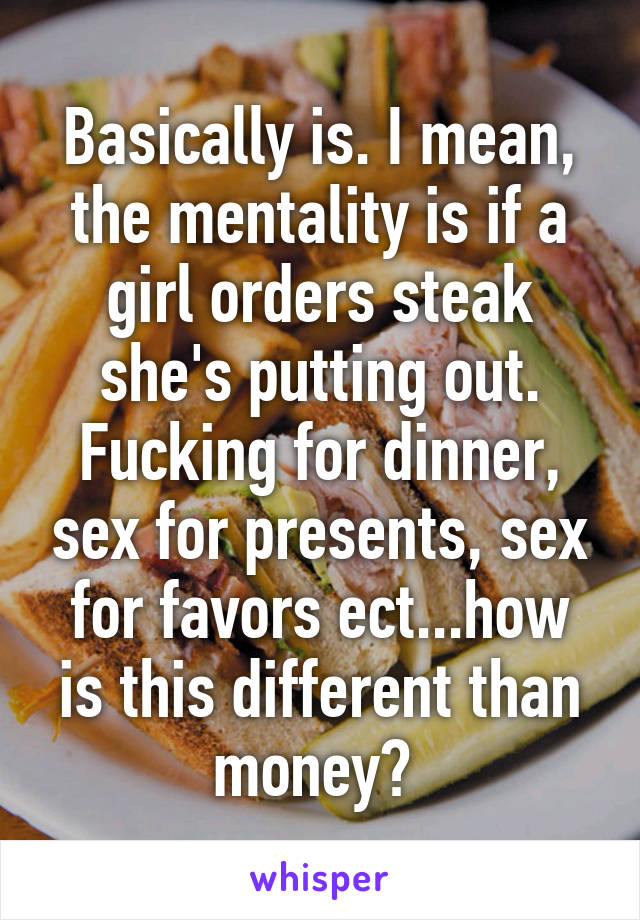 Basically is. I mean, the mentality is if a girl orders steak she's putting out. Fucking for dinner, sex for presents, sex for favors ect...how is this different than money? 