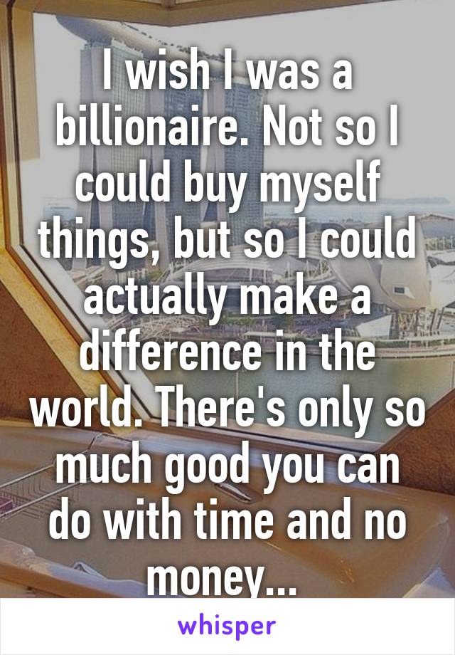 I wish I was a billionaire. Not so I could buy myself things, but so I could actually make a difference in the world. There's only so much good you can do with time and no money... 