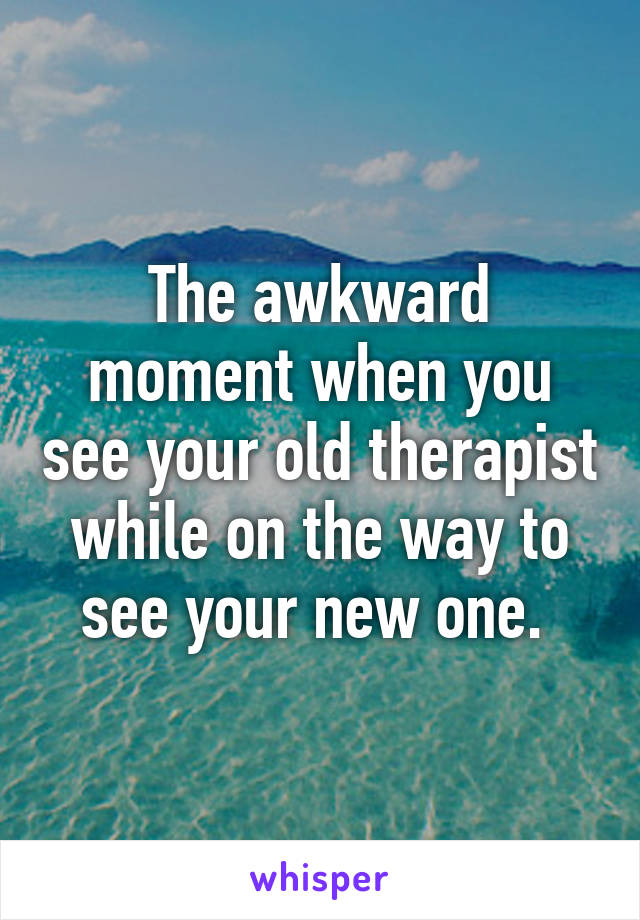 The awkward moment when you see your old therapist while on the way to see your new one. 
