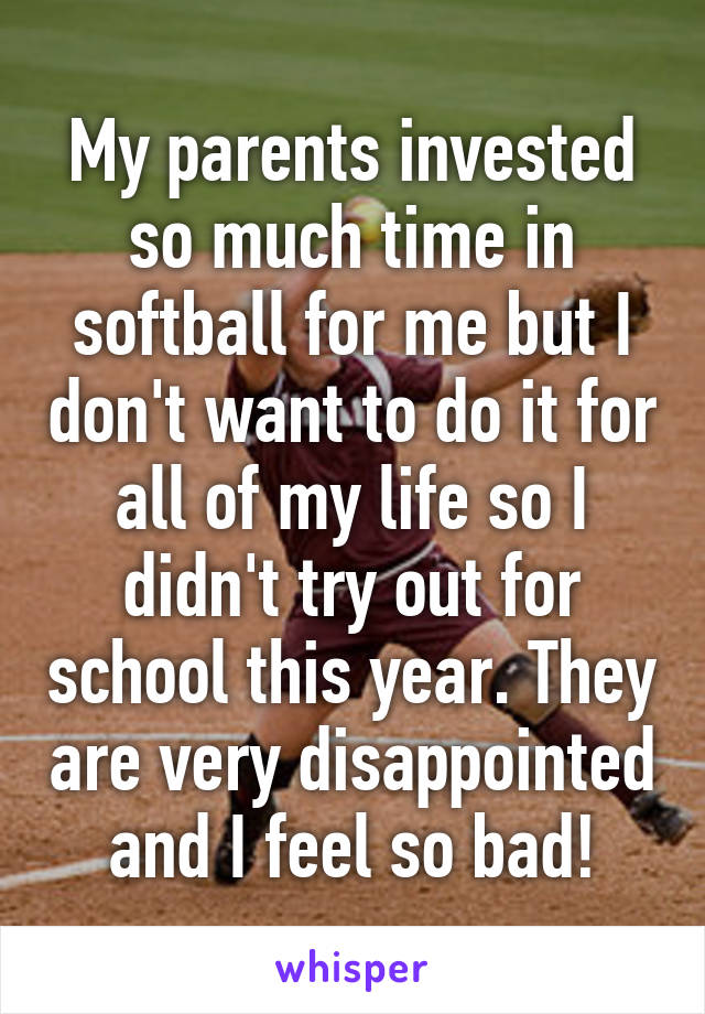 My parents invested so much time in softball for me but I don't want to do it for all of my life so I didn't try out for school this year. They are very disappointed and I feel so bad!