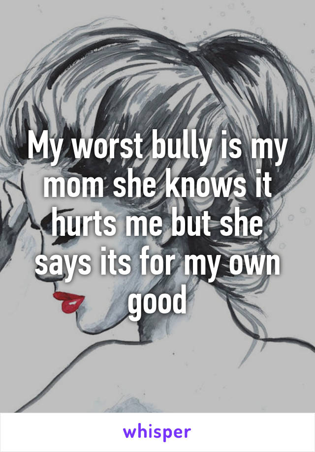 My worst bully is my mom she knows it hurts me but she says its for my own good