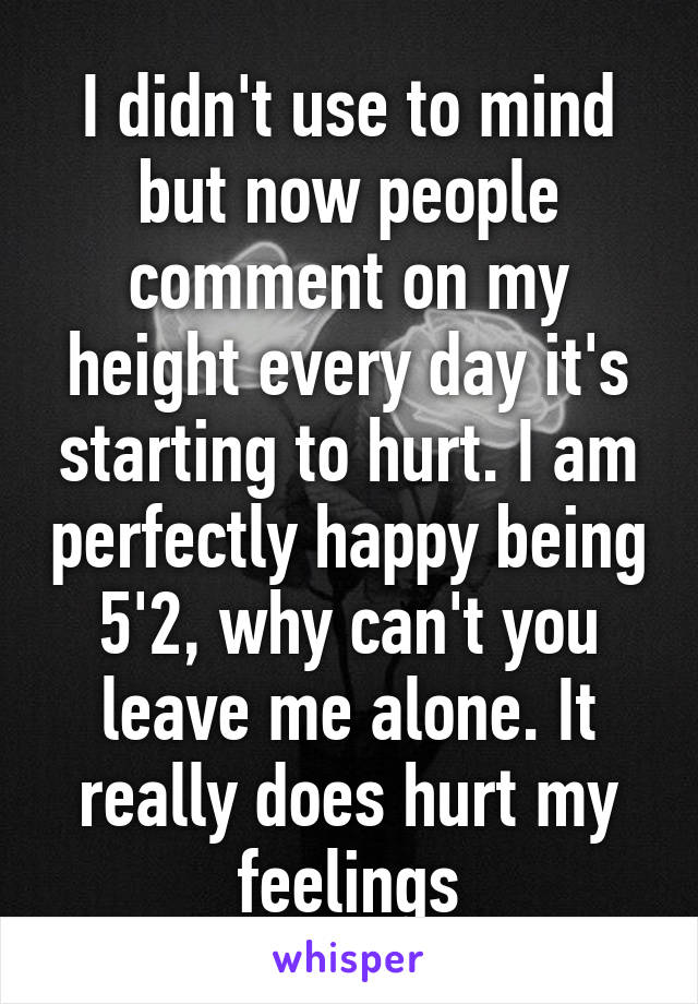 I didn't use to mind but now people comment on my height every day it's starting to hurt. I am perfectly happy being 5'2, why can't you leave me alone. It really does hurt my feelings