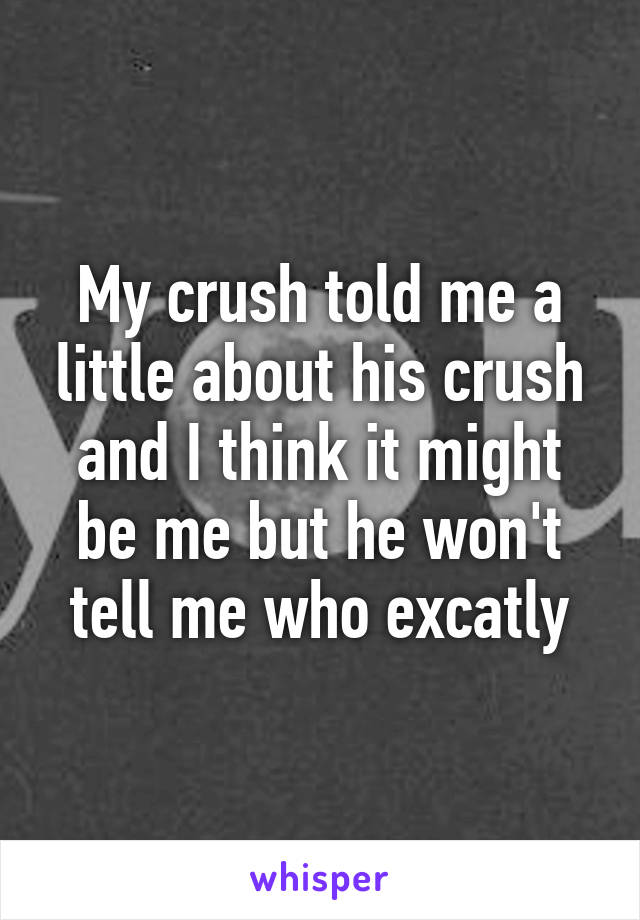 My crush told me a little about his crush and I think it might be me but he won't tell me who excatly