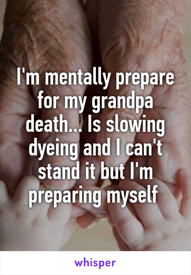 I'm mentally prepare for my grandpa death... Is slowing dyeing and I can't stand it but I'm preparing myself 