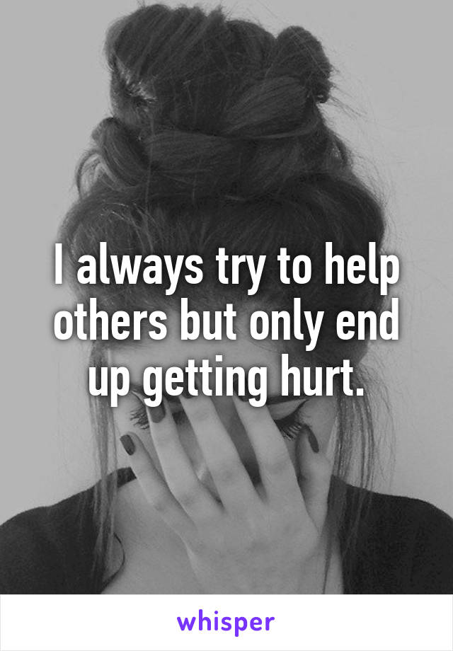 I always try to help others but only end up getting hurt.