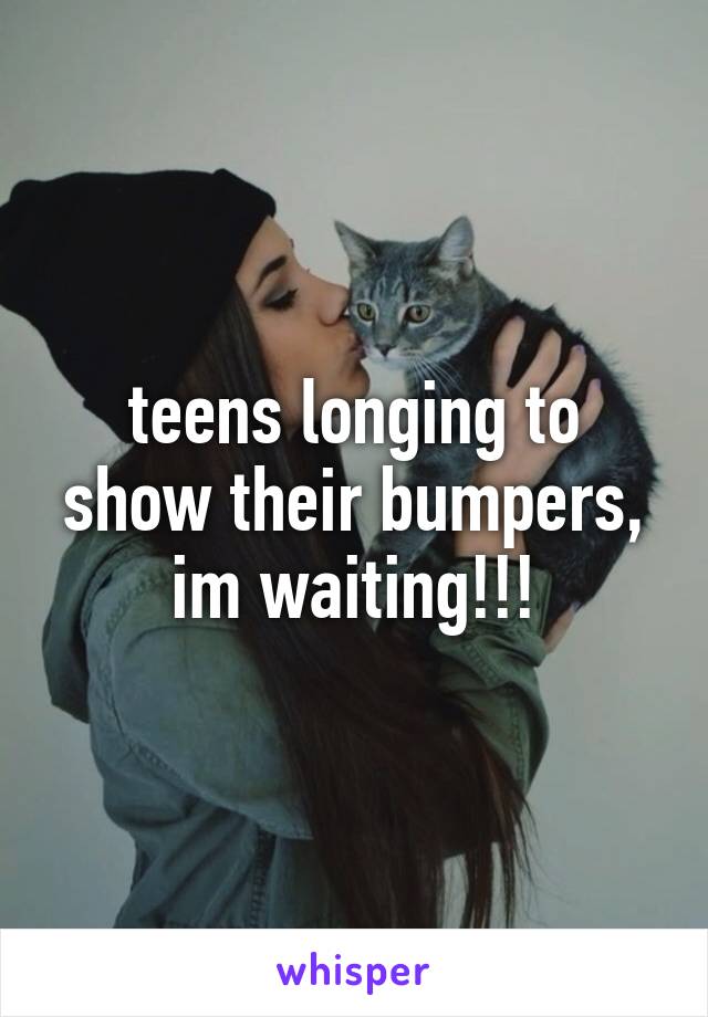 teens longing to show their bumpers, im waiting!!!