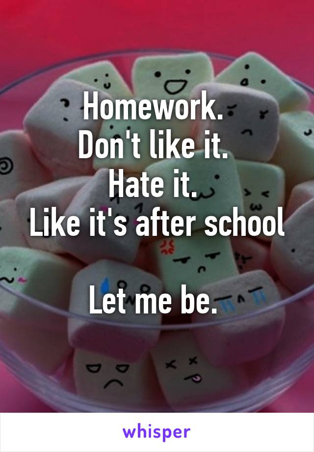 Homework. 
Don't like it. 
Hate it. 
Like it's after school 
Let me be. 
