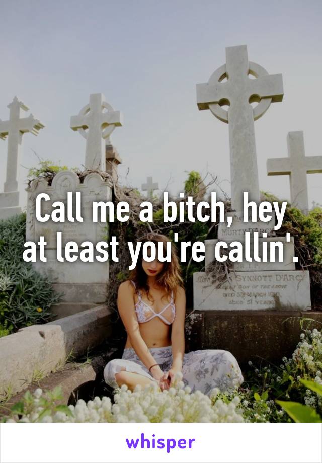 Call me a bitch, hey at least you're callin'.