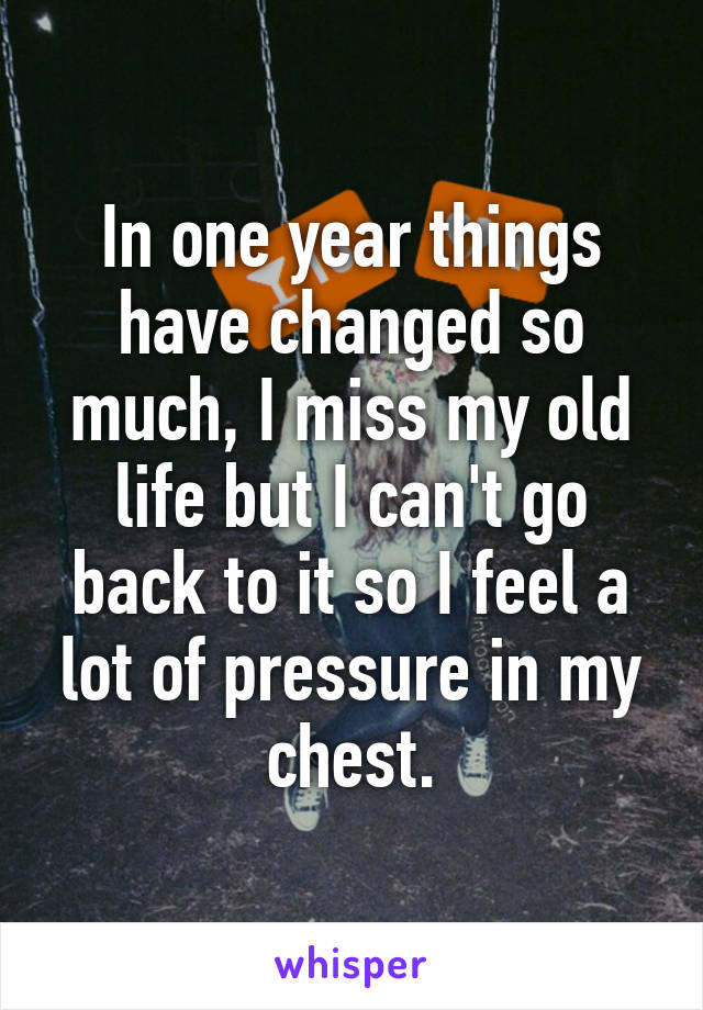In one year things have changed so much, I miss my old life but I can't go back to it so I feel a lot of pressure in my chest.