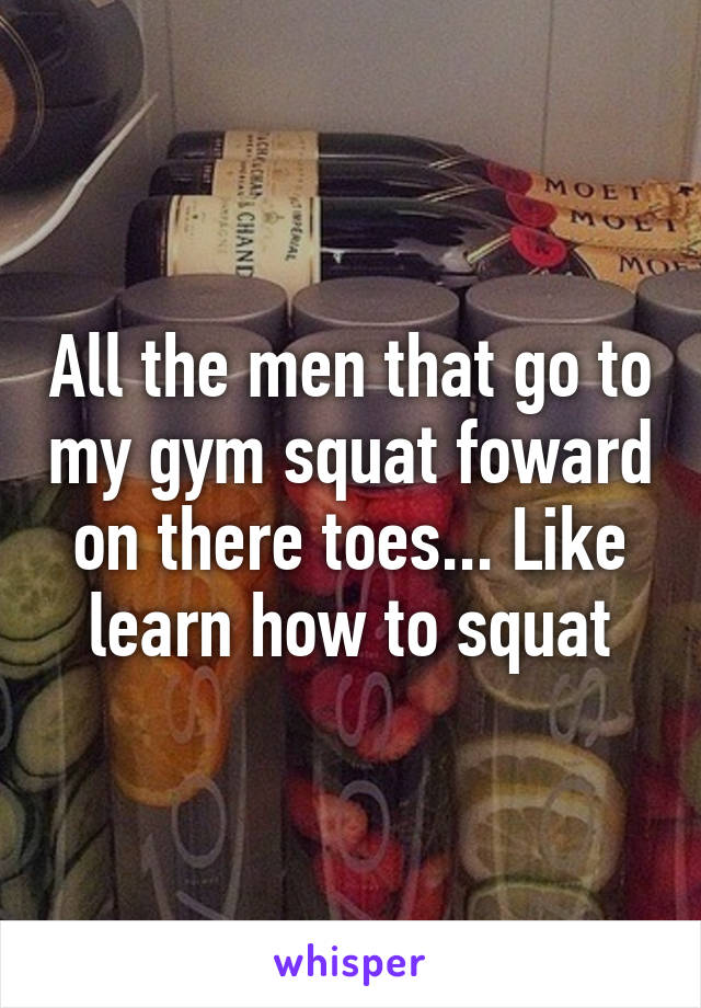 All the men that go to my gym squat foward on there toes... Like learn how to squat