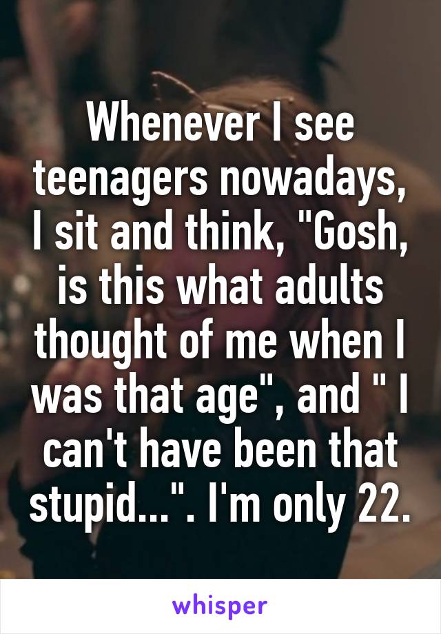 Whenever I see teenagers nowadays, I sit and think, "Gosh, is this what adults thought of me when I was that age", and " I can't have been that stupid...". I'm only 22.
