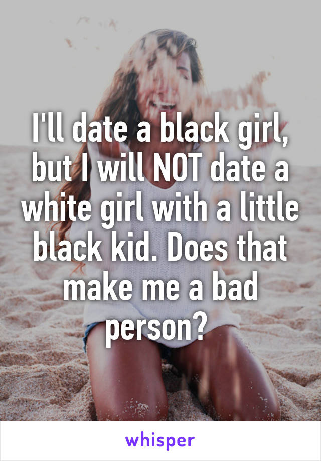 I'll date a black girl, but I will NOT date a white girl with a little black kid. Does that make me a bad person? 