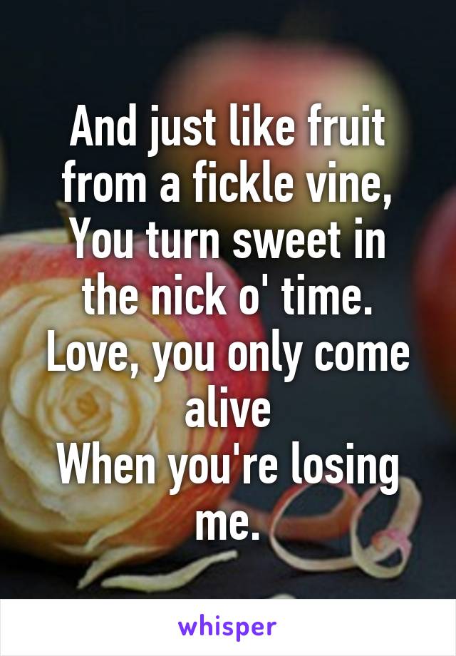 And just like fruit from a fickle vine,
You turn sweet in the nick o' time.
Love, you only come alive
When you're losing me.