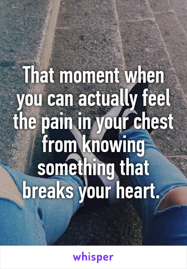 That moment when you can actually feel the pain in your chest from knowing something that breaks your heart. 