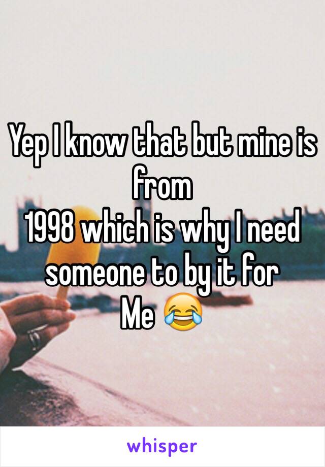 Yep I know that but mine is from
1998 which is why I need someone to by it for
Me 😂