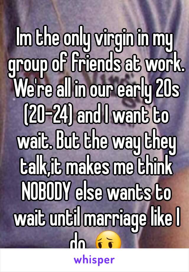 Im the only virgin in my group of friends at work. We're all in our early 20s (20-24) and I want to wait. But the way they talk,it makes me think NOBODY else wants to wait until marriage like I do. 😔