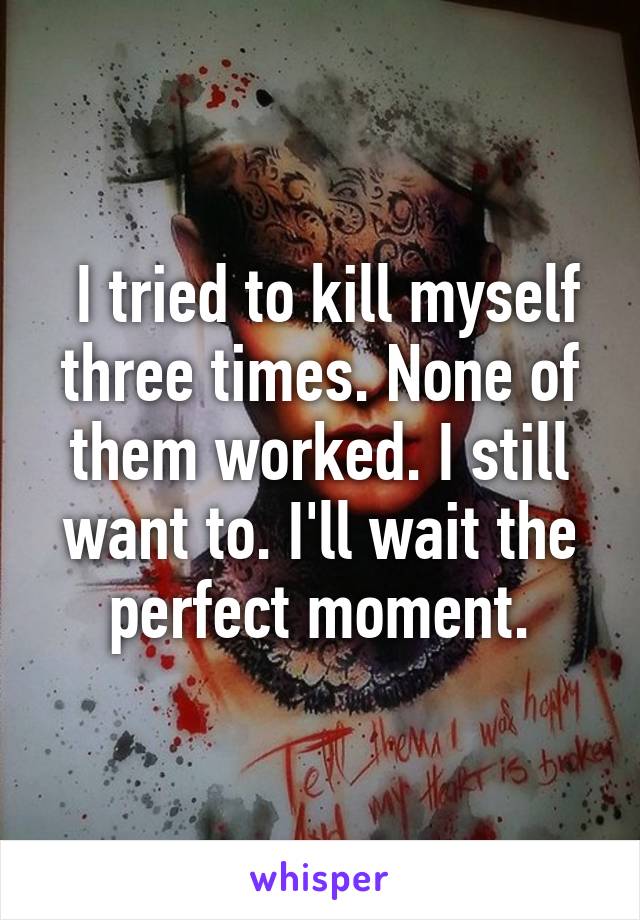  I tried to kill myself three times. None of them worked. I still want to. I'll wait the perfect moment.