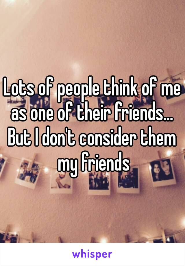 Lots of people think of me as one of their friends… 
But I don't consider them my friends