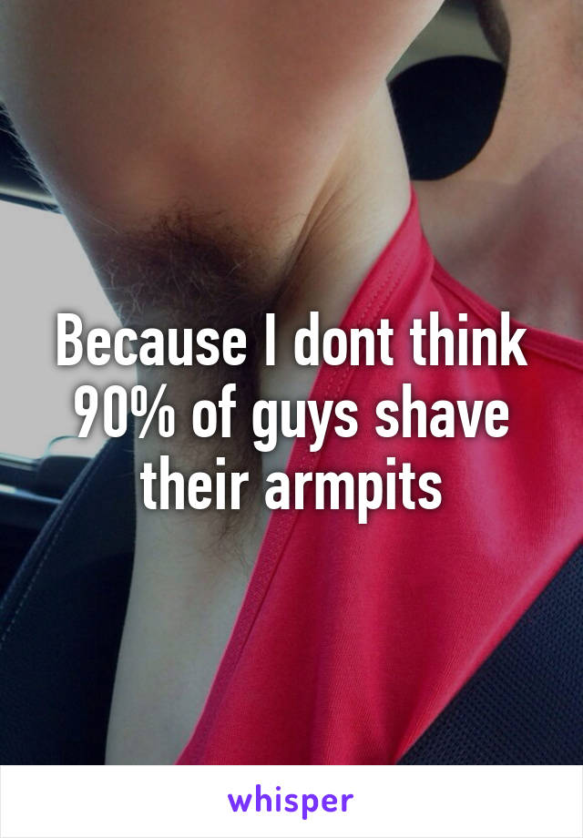 Because I dont think 90% of guys shave their armpits