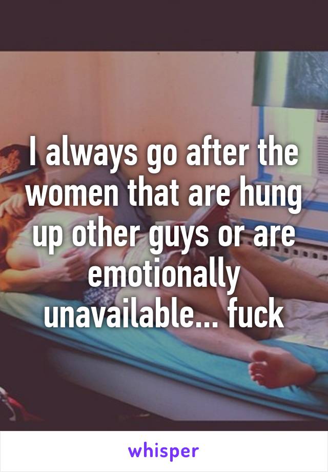I always go after the women that are hung up other guys or are emotionally unavailable... fuck