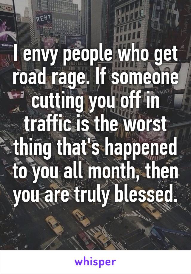 I envy people who get road rage. If someone cutting you off in traffic is the worst thing that's happened to you all month, then you are truly blessed. 