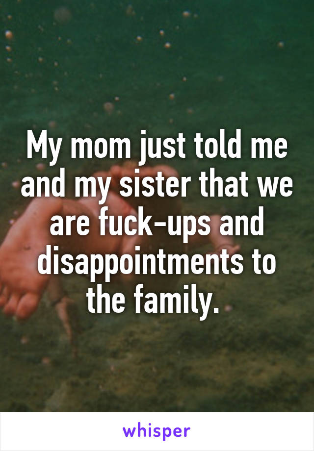 My mom just told me and my sister that we are fuck-ups and disappointments to the family. 
