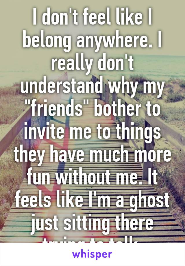I don't feel like I belong anywhere. I really don't understand why my "friends" bother to invite me to things they have much more fun without me. It feels like I'm a ghost just sitting there trying to talk.