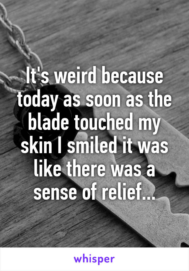 It's weird because today as soon as the blade touched my skin I smiled it was like there was a sense of relief...