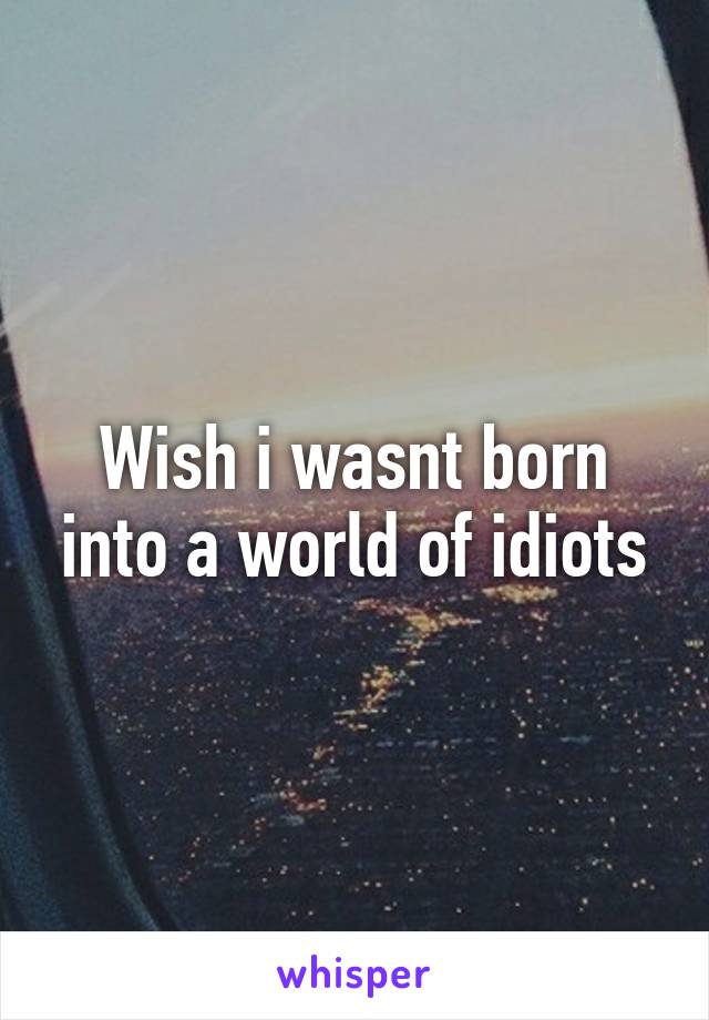 Wish i wasnt born into a world of idiots