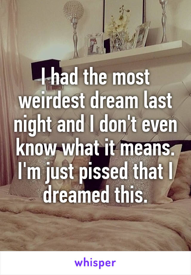 I had the most weirdest dream last night and I don't even know what it means. I'm just pissed that I dreamed this.