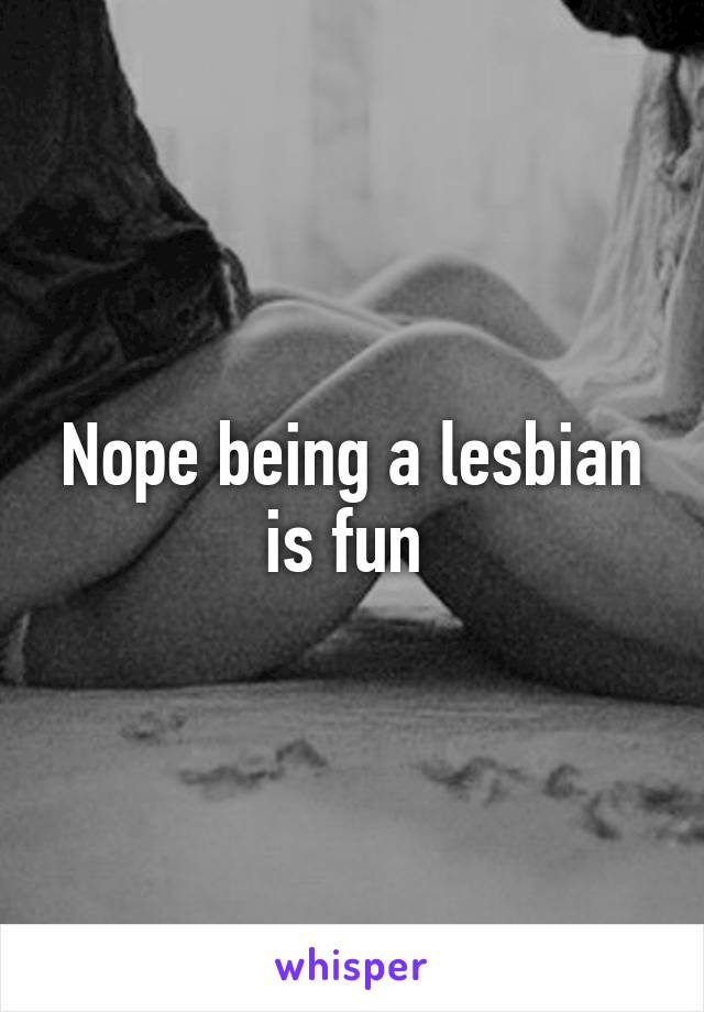 Nope being a lesbian is fun 