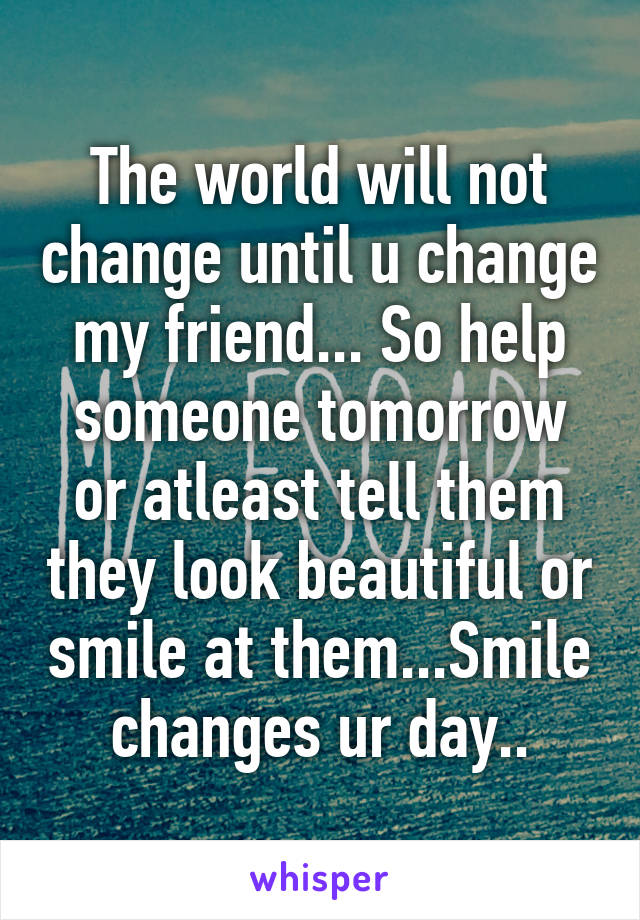 The world will not change until u change my friend... So help someone tomorrow or atleast tell them they look beautiful or smile at them...Smile changes ur day..