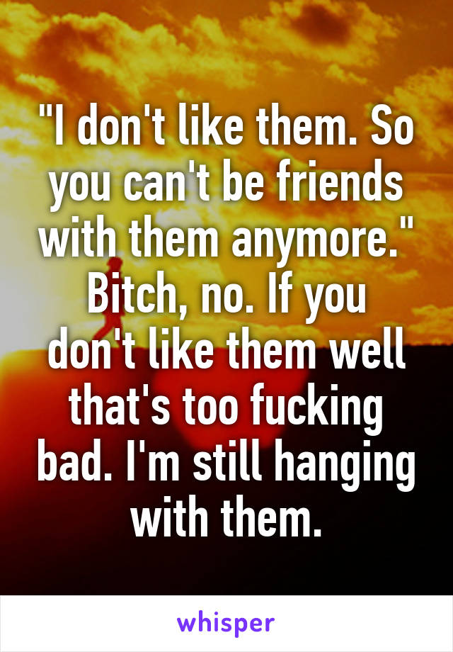 "I don't like them. So you can't be friends with them anymore."
Bitch, no. If you don't like them well that's too fucking bad. I'm still hanging with them.