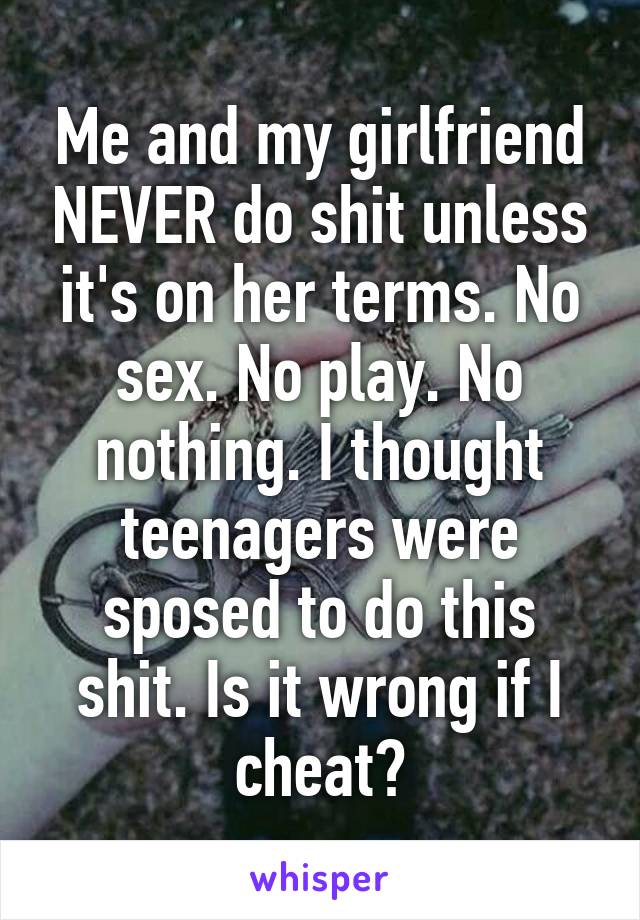 Me and my girlfriend NEVER do shit unless it's on her terms. No sex. No play. No nothing. I thought teenagers were sposed to do this shit. Is it wrong if I cheat?