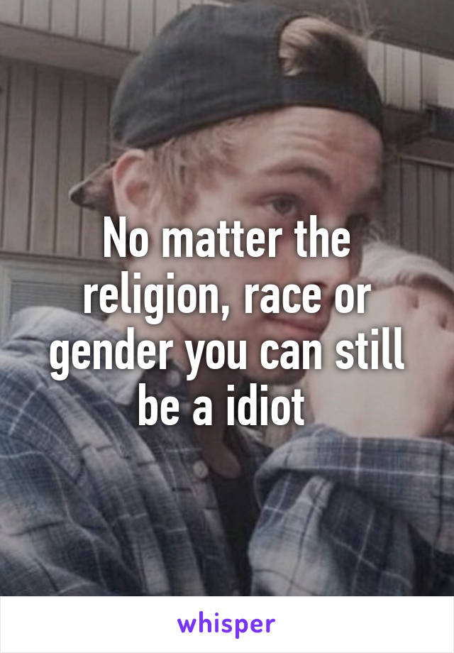 No matter the religion, race or gender you can still be a idiot 