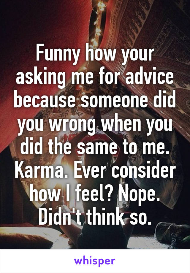 Funny how your asking me for advice because someone did you wrong when you did the same to me. Karma. Ever consider how I feel? Nope. Didn't think so.