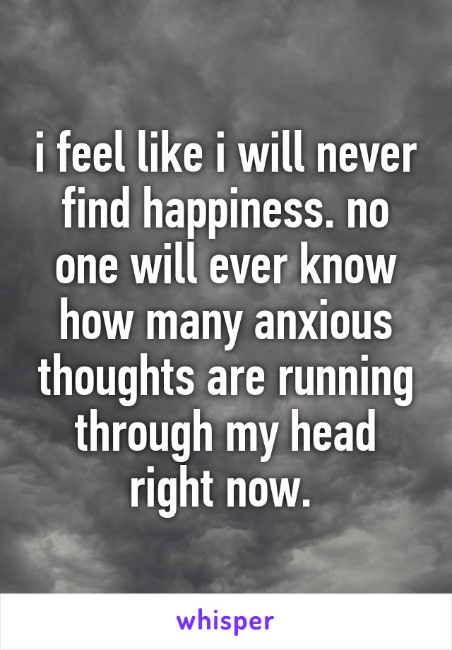 i feel like i will never find happiness. no one will ever know how many anxious thoughts are running through my head right now. 