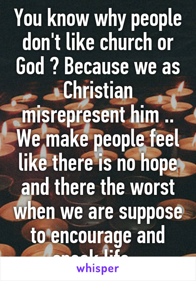 You know why people don't like church or God ? Because we as Christian misrepresent him .. We make people feel like there is no hope and there the worst when we are suppose to encourage and speak life . 