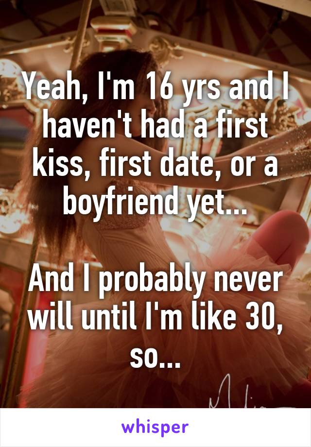 Yeah, I'm 16 yrs and I haven't had a first kiss, first date, or a boyfriend yet...

And I probably never will until I'm like 30, so...