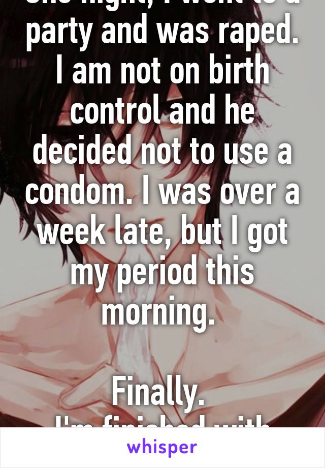 One night, I went to a party and was raped. I am not on birth control and he decided not to use a condom. I was over a week late, but I got my period this morning. 

Finally. 
I'm finished with him.