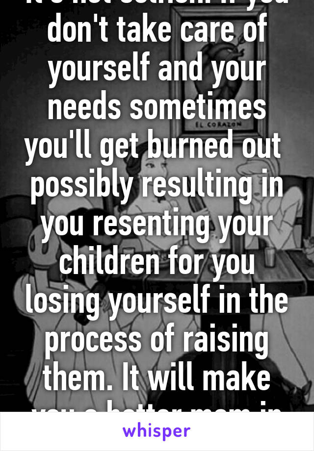 It's not selfish. If you don't take care of yourself and your needs sometimes you'll get burned out  possibly resulting in you resenting your children for you losing yourself in the process of raising them. It will make you a better mom in the end  